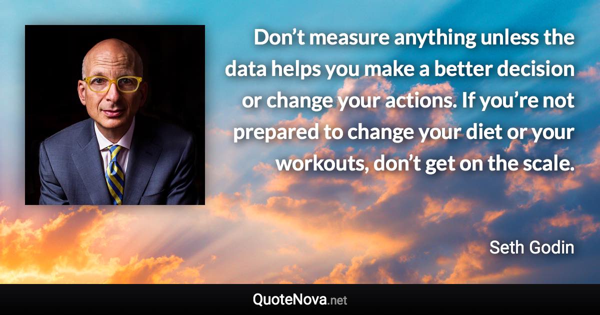 Don’t measure anything unless the data helps you make a better decision or change your actions. If you’re not prepared to change your diet or your workouts, don’t get on the scale. - Seth Godin quote