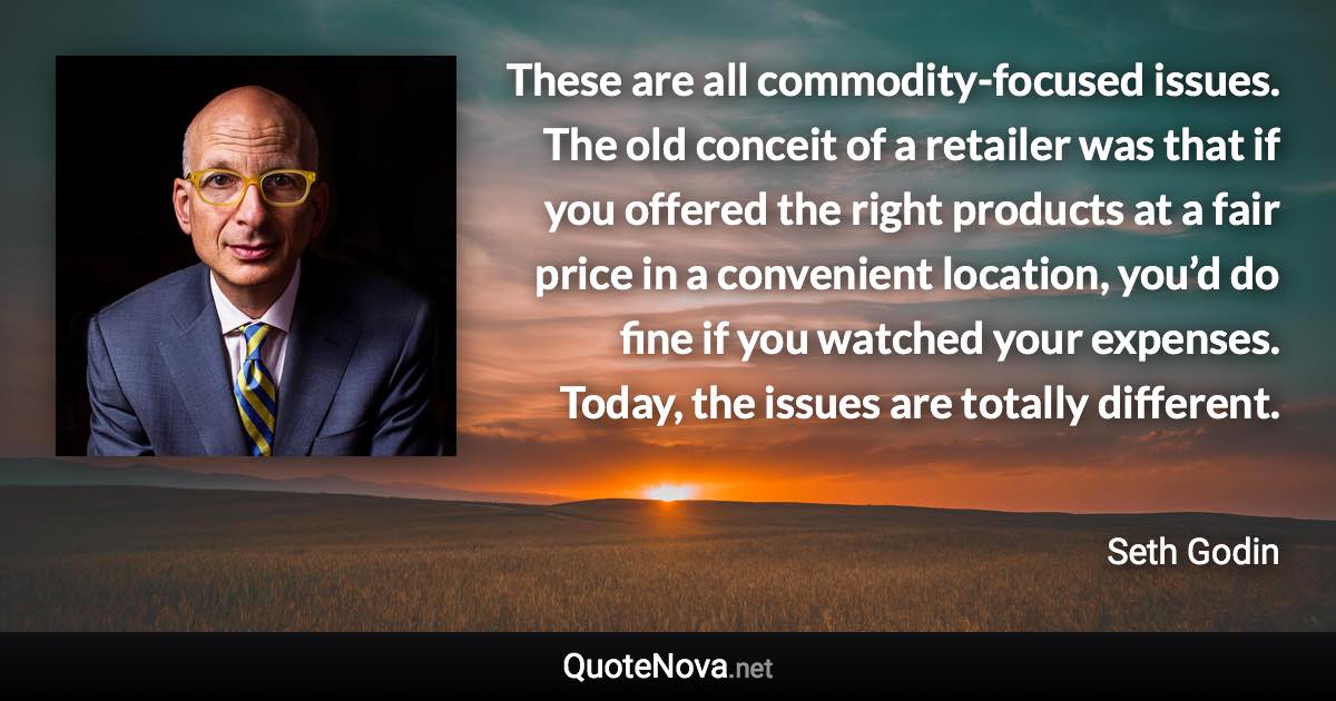 These are all commodity-focused issues. The old conceit of a retailer was that if you offered the right products at a fair price in a convenient location, you’d do fine if you watched your expenses. Today, the issues are totally different. - Seth Godin quote