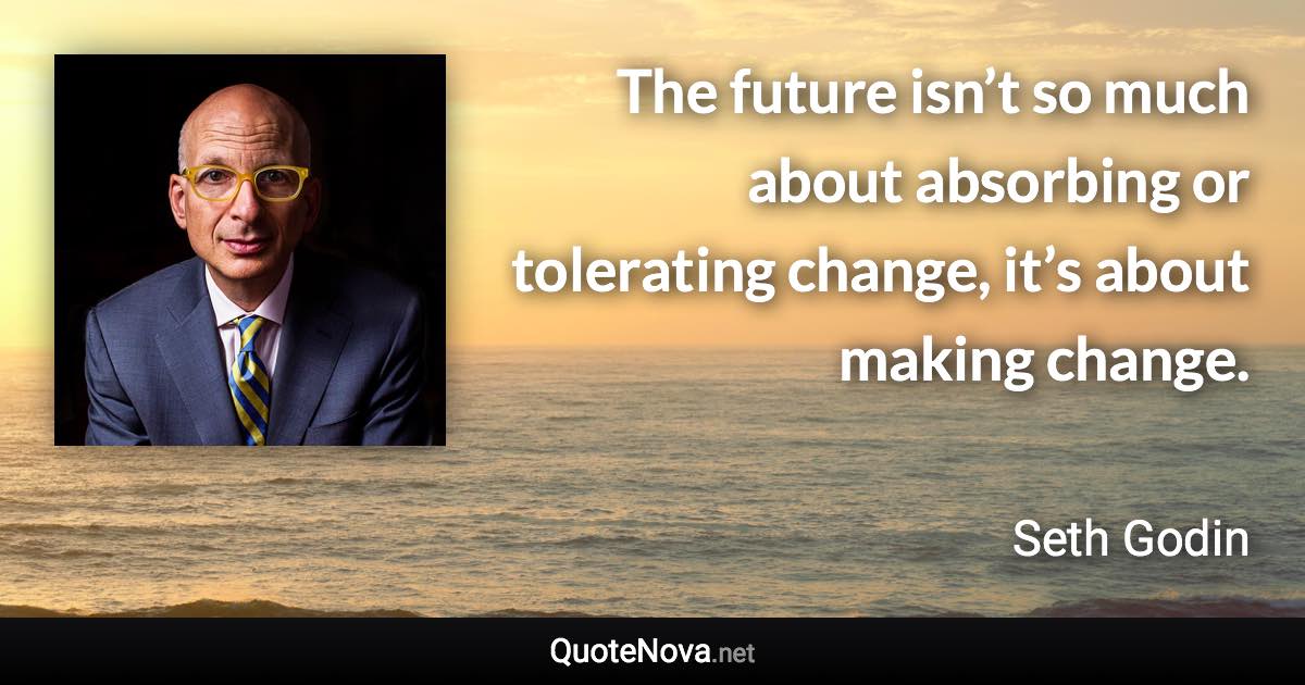 The future isn’t so much about absorbing or tolerating change, it’s about making change. - Seth Godin quote