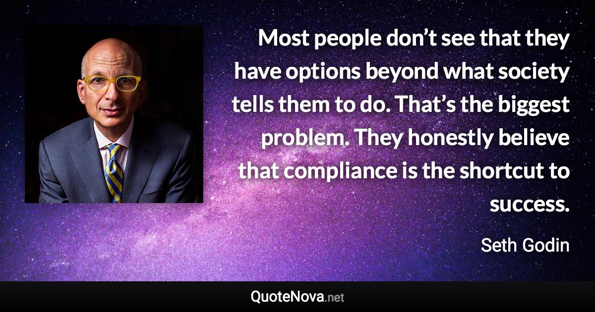 Most people don’t see that they have options beyond what society tells them to do. That’s the biggest problem. They honestly believe that compliance is the shortcut to success. - Seth Godin quote