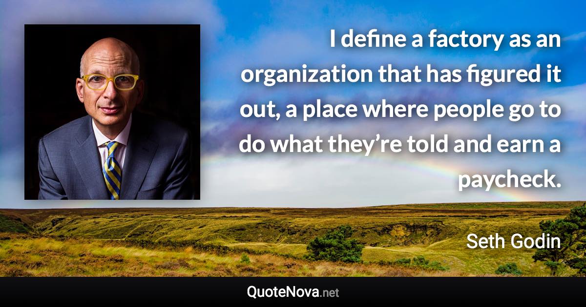 I define a factory as an organization that has figured it out, a place where people go to do what they’re told and earn a paycheck. - Seth Godin quote