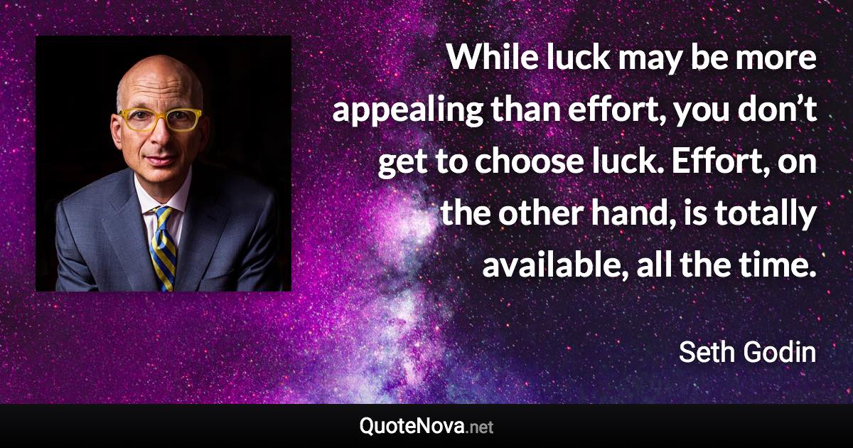 While luck may be more appealing than effort, you don’t get to choose luck. Effort, on the other hand, is totally available, all the time. - Seth Godin quote