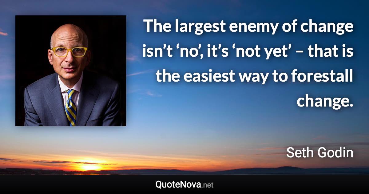 The largest enemy of change isn’t ‘no’, it’s ‘not yet’ – that is the easiest way to forestall change. - Seth Godin quote