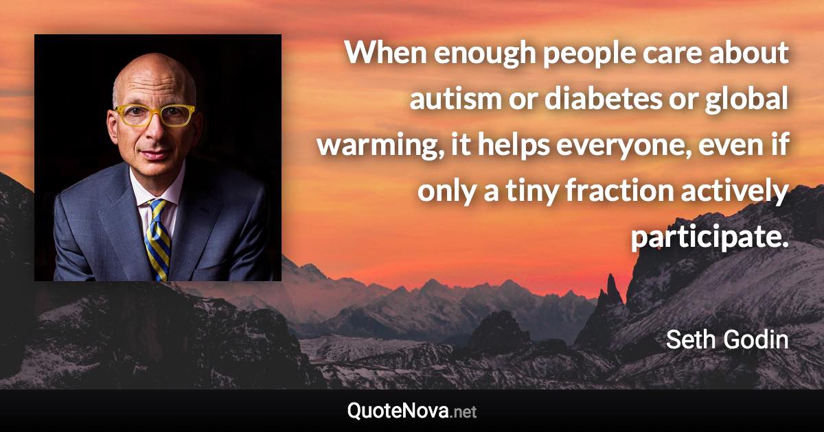 When enough people care about autism or diabetes or global warming, it helps everyone, even if only a tiny fraction actively participate. - Seth Godin quote