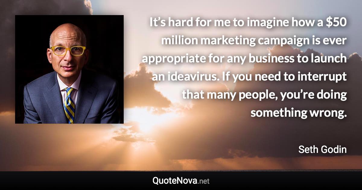 It’s hard for me to imagine how a $50 million marketing campaign is ever appropriate for any business to launch an ideavirus. If you need to interrupt that many people, you’re doing something wrong. - Seth Godin quote