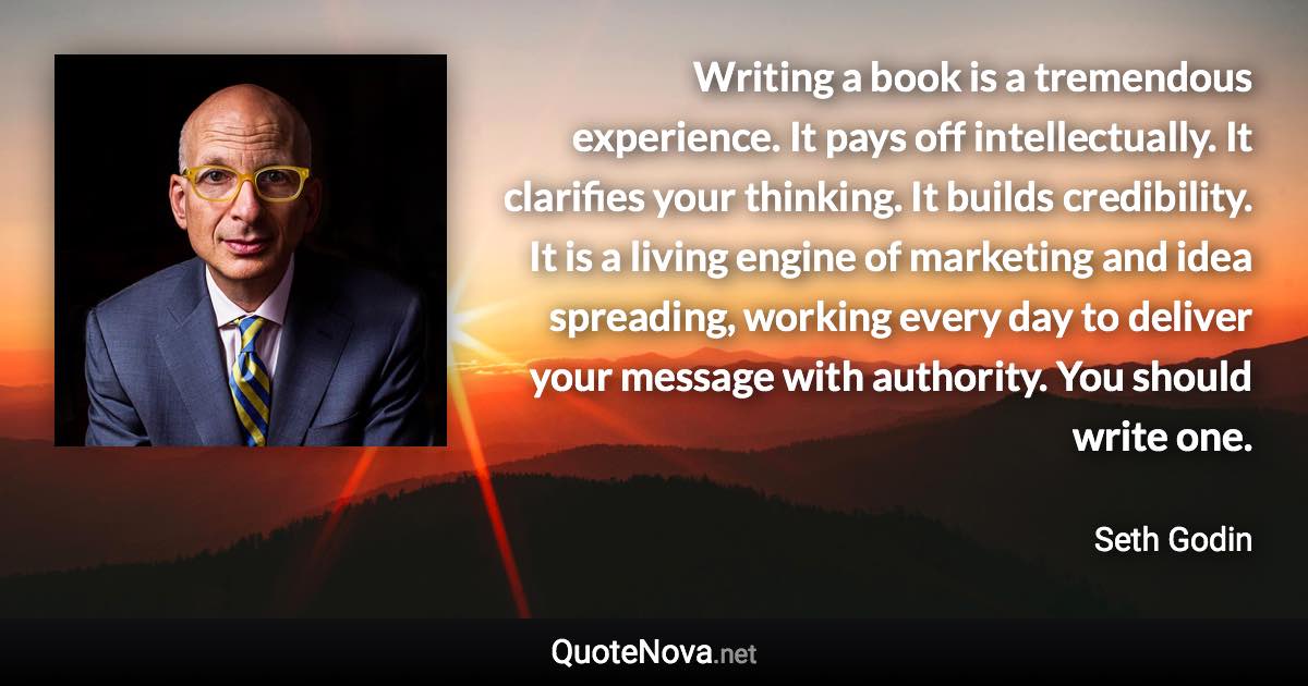 Writing a book is a tremendous experience. It pays off intellectually. It clarifies your thinking. It builds credibility. It is a living engine of marketing and idea spreading, working every day to deliver your message with authority. You should write one. - Seth Godin quote