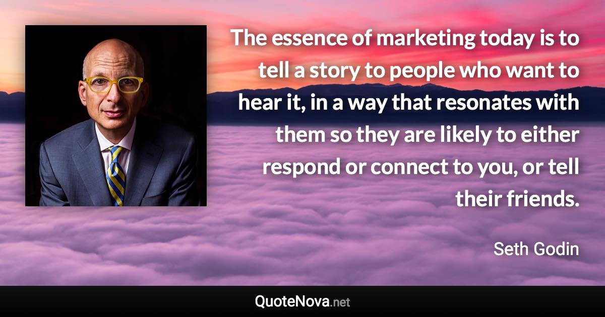 The essence of marketing today is to tell a story to people who want to hear it, in a way that resonates with them so they are likely to either respond or connect to you, or tell their friends. - Seth Godin quote