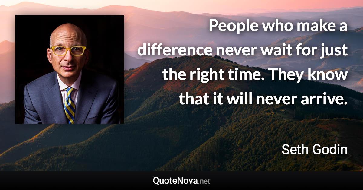 People who make a difference never wait for just the right time. They know that it will never arrive. - Seth Godin quote