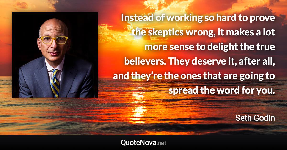 Instead of working so hard to prove the skeptics wrong, it makes a lot more sense to delight the true believers. They deserve it, after all, and they’re the ones that are going to spread the word for you. - Seth Godin quote