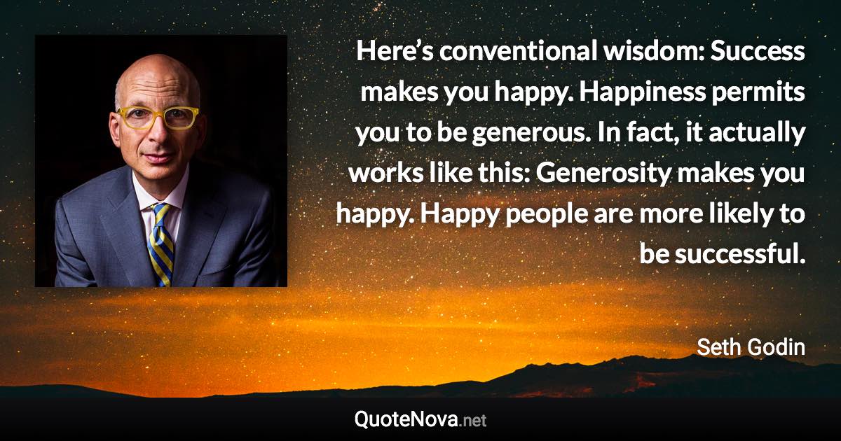 Here’s conventional wisdom: Success makes you happy. Happiness permits you to be generous. In fact, it actually works like this: Generosity makes you happy. Happy people are more likely to be successful. - Seth Godin quote