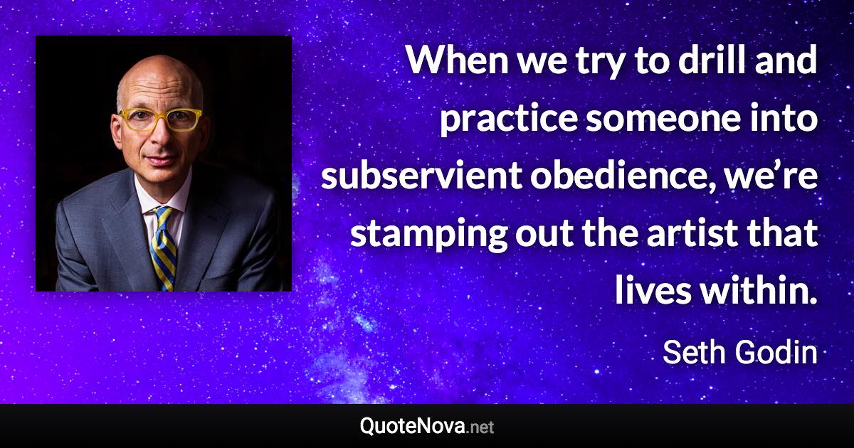 When we try to drill and practice someone into subservient obedience, we’re stamping out the artist that lives within. - Seth Godin quote