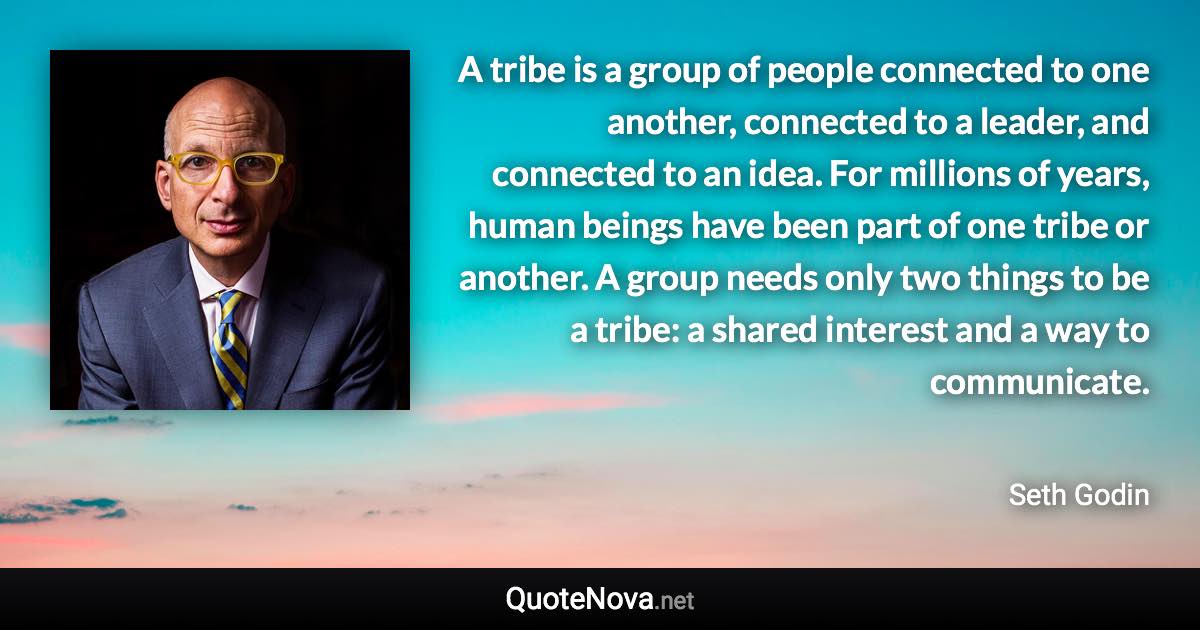 A tribe is a group of people connected to one another, connected to a leader, and connected to an idea. For millions of years, human beings have been part of one tribe or another. A group needs only two things to be a tribe: a shared interest and a way to communicate. - Seth Godin quote