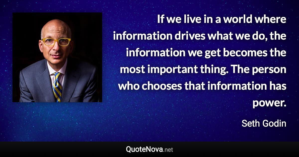 If we live in a world where information drives what we do, the information we get becomes the most important thing. The person who chooses that information has power. - Seth Godin quote