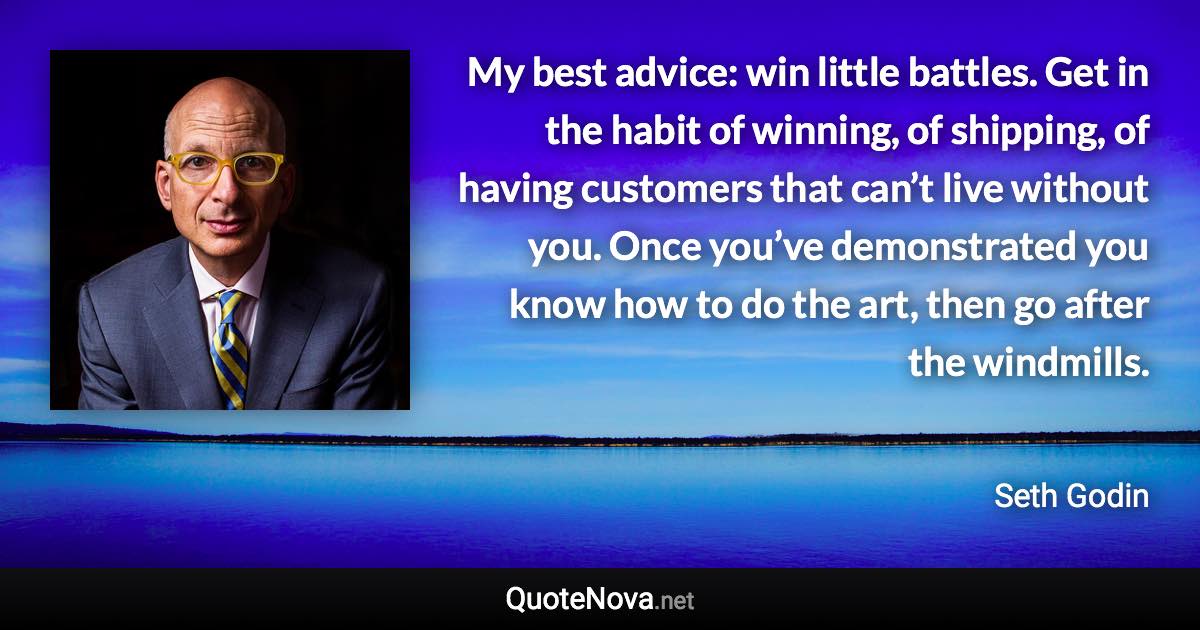 My best advice: win little battles. Get in the habit of winning, of shipping, of having customers that can’t live without you. Once you’ve demonstrated you know how to do the art, then go after the windmills. - Seth Godin quote