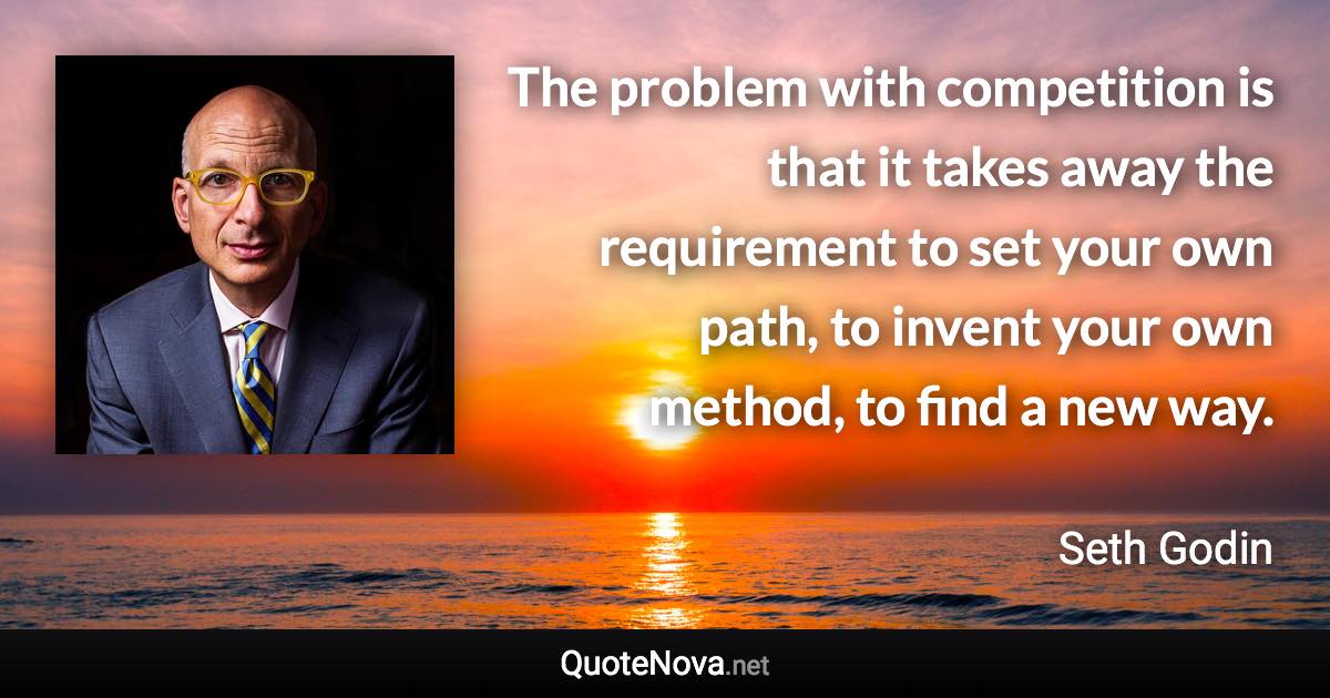 The problem with competition is that it takes away the requirement to set your own path, to invent your own method, to find a new way. - Seth Godin quote