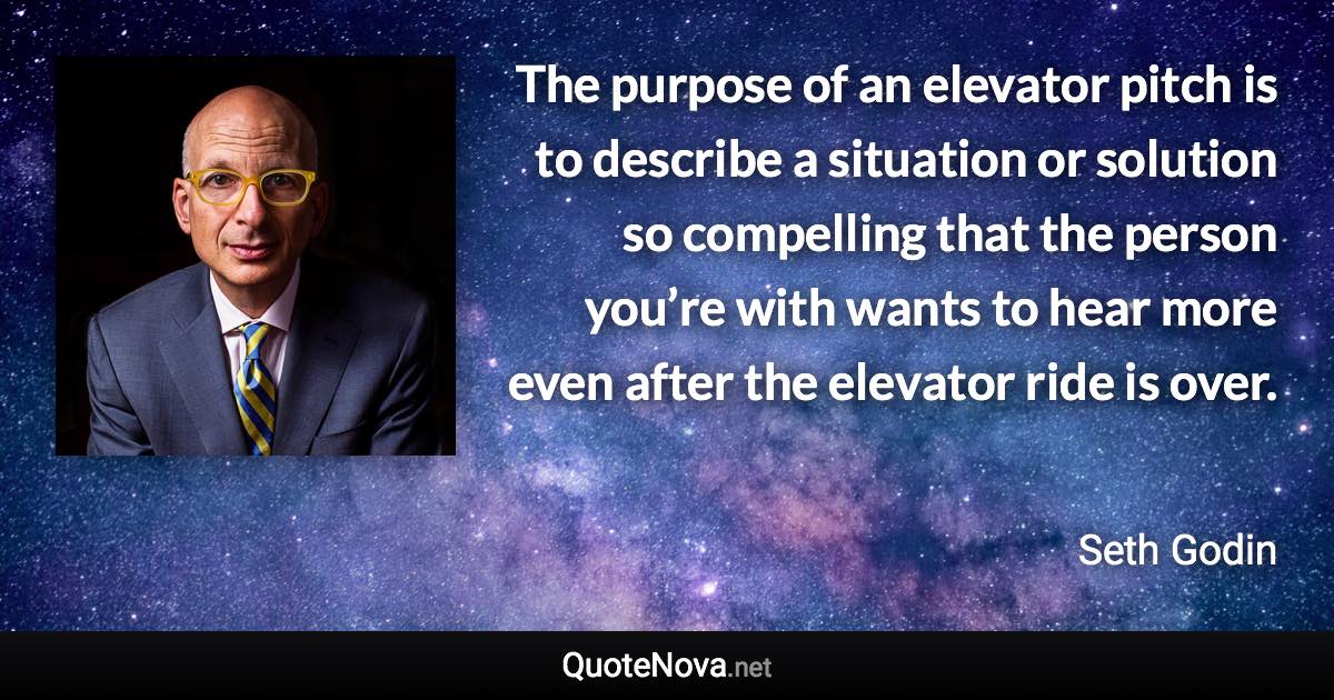 The purpose of an elevator pitch is to describe a situation or solution so compelling that the person you’re with wants to hear more even after the elevator ride is over. - Seth Godin quote