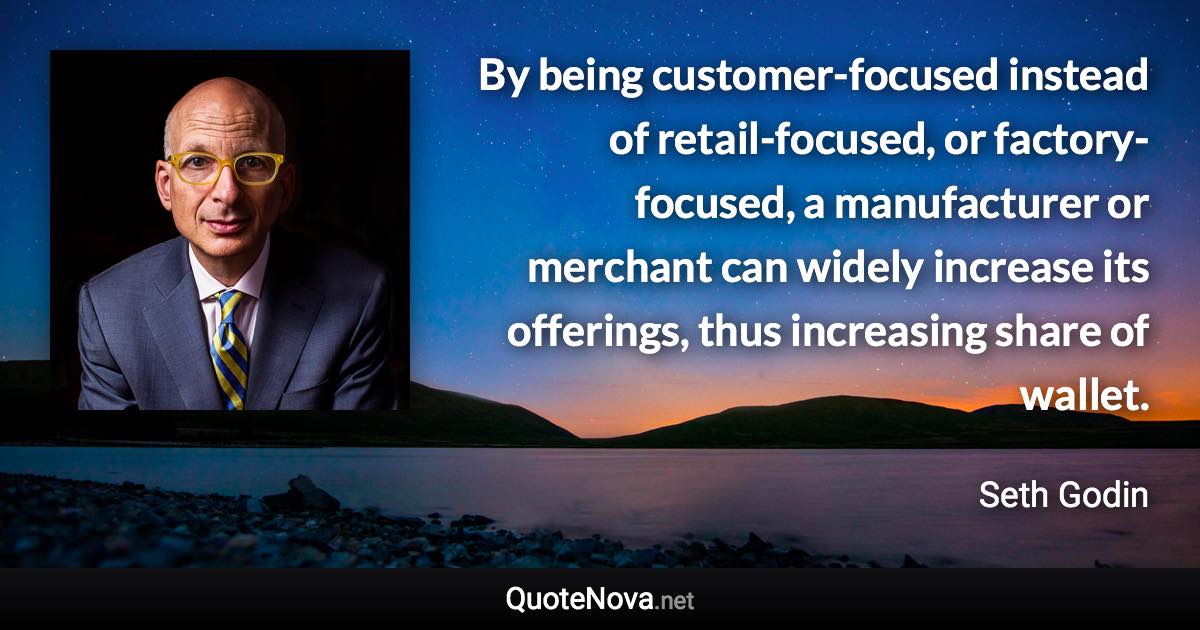 By being customer-focused instead of retail-focused, or factory-focused, a manufacturer or merchant can widely increase its offerings, thus increasing share of wallet. - Seth Godin quote