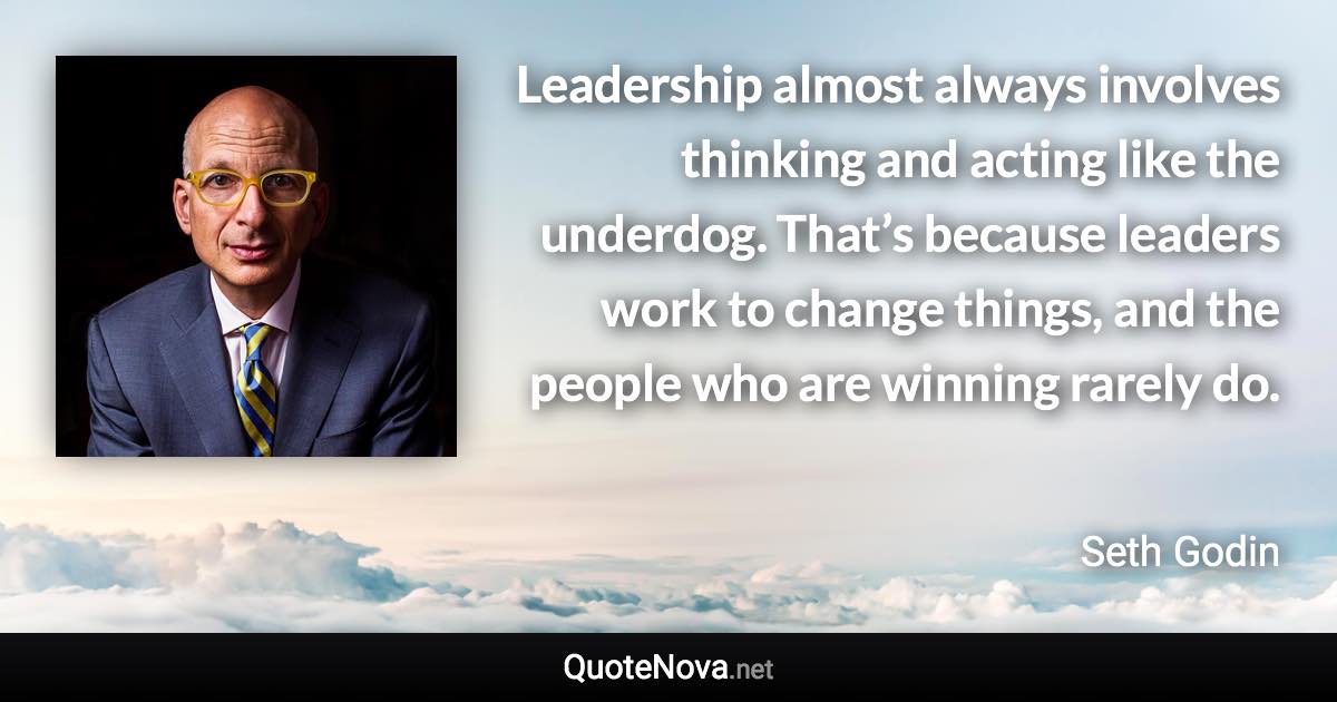 Leadership almost always involves thinking and acting like the underdog. That’s because leaders work to change things, and the people who are winning rarely do. - Seth Godin quote