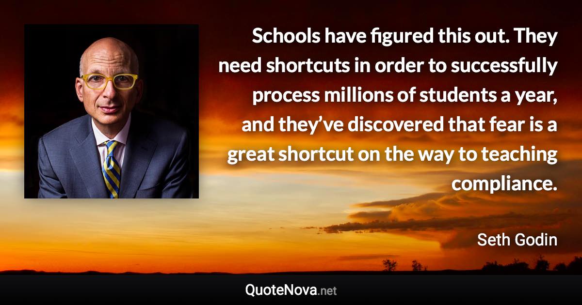 Schools have figured this out. They need shortcuts in order to successfully process millions of students a year, and they’ve discovered that fear is a great shortcut on the way to teaching compliance. - Seth Godin quote