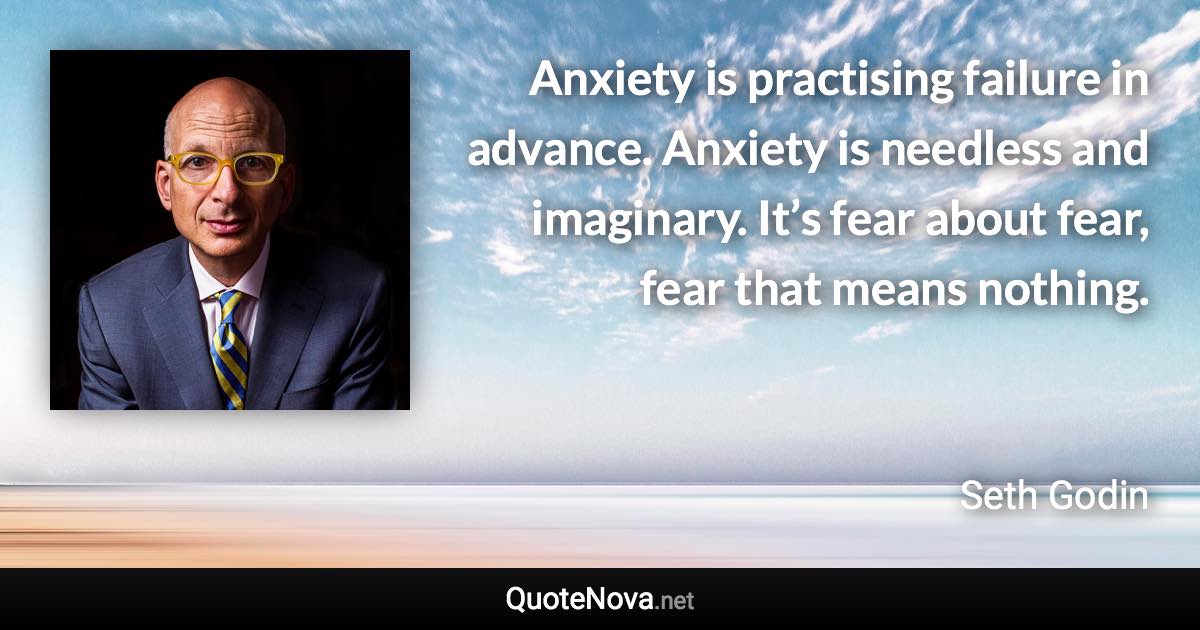 Anxiety is practising failure in advance. Anxiety is needless and imaginary. It’s fear about fear, fear that means nothing. - Seth Godin quote