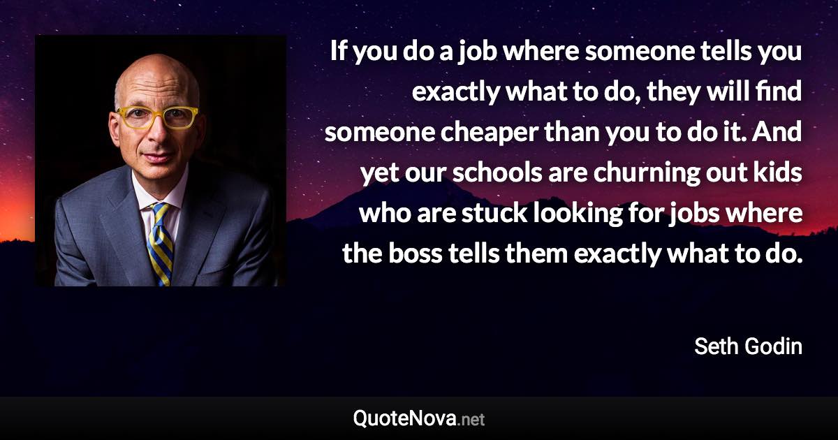 If you do a job where someone tells you exactly what to do, they will find someone cheaper than you to do it. And yet our schools are churning out kids who are stuck looking for jobs where the boss tells them exactly what to do. - Seth Godin quote