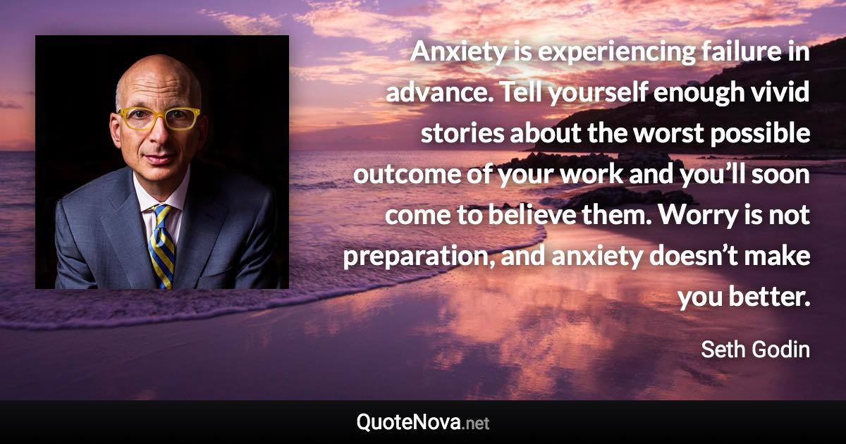 Anxiety is experiencing failure in advance. Tell yourself enough vivid stories about the worst possible outcome of your work and you’ll soon come to believe them. Worry is not preparation, and anxiety doesn’t make you better. - Seth Godin quote