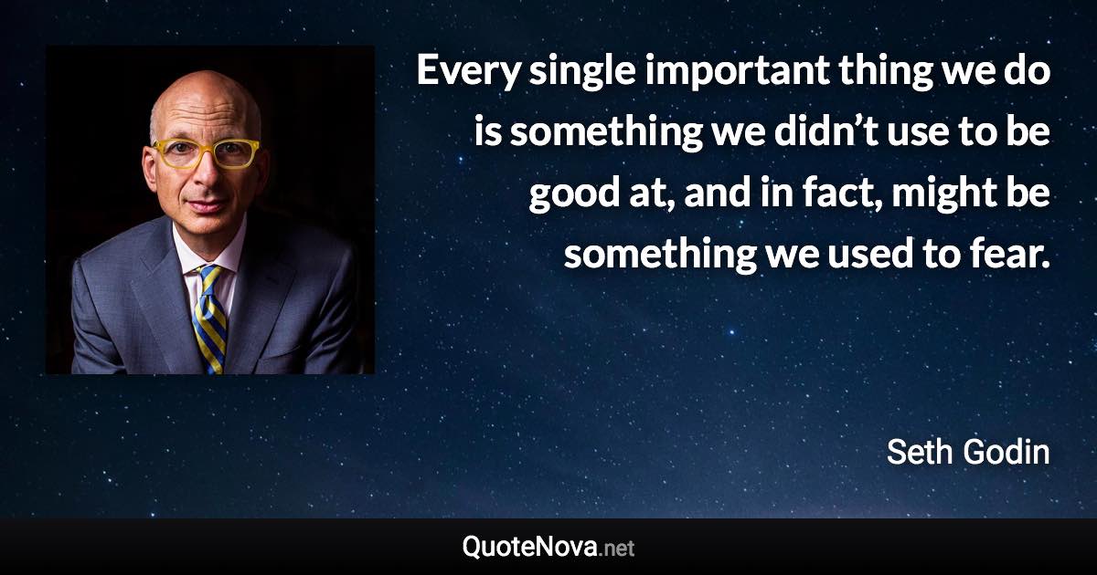 Every single important thing we do is something we didn’t use to be good at, and in fact, might be something we used to fear. - Seth Godin quote