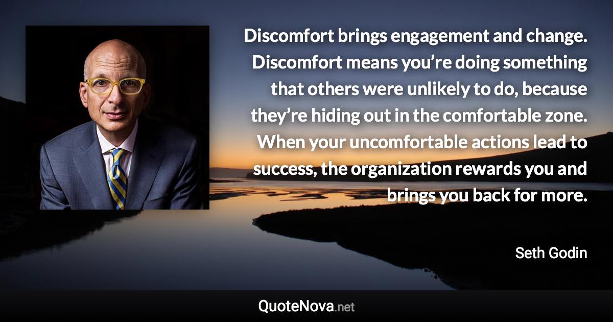 Discomfort brings engagement and change. Discomfort means you’re doing something that others were unlikely to do, because they’re hiding out in the comfortable zone. When your uncomfortable actions lead to success, the organization rewards you and brings you back for more. - Seth Godin quote