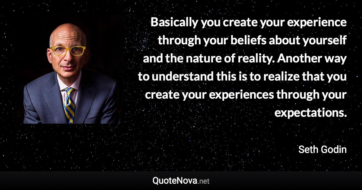 Basically you create your experience through your beliefs about yourself and the nature of reality. Another way to understand this is to realize that you create your experiences through your expectations. - Seth Godin quote