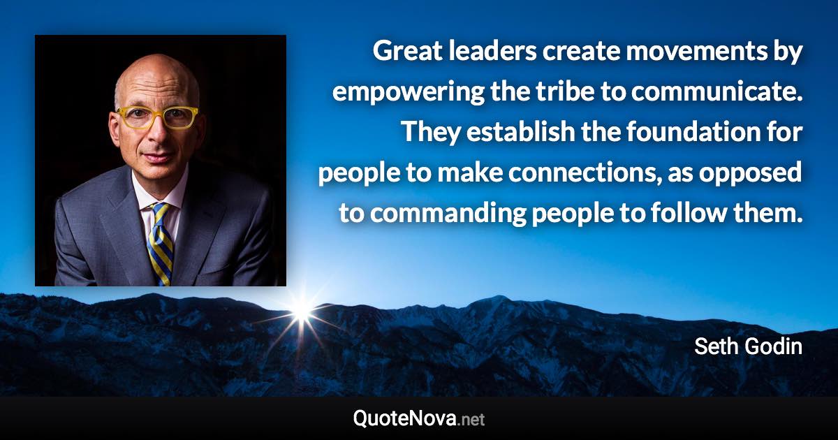 Great leaders create movements by empowering the tribe to communicate. They establish the foundation for people to make connections, as opposed to commanding people to follow them. - Seth Godin quote