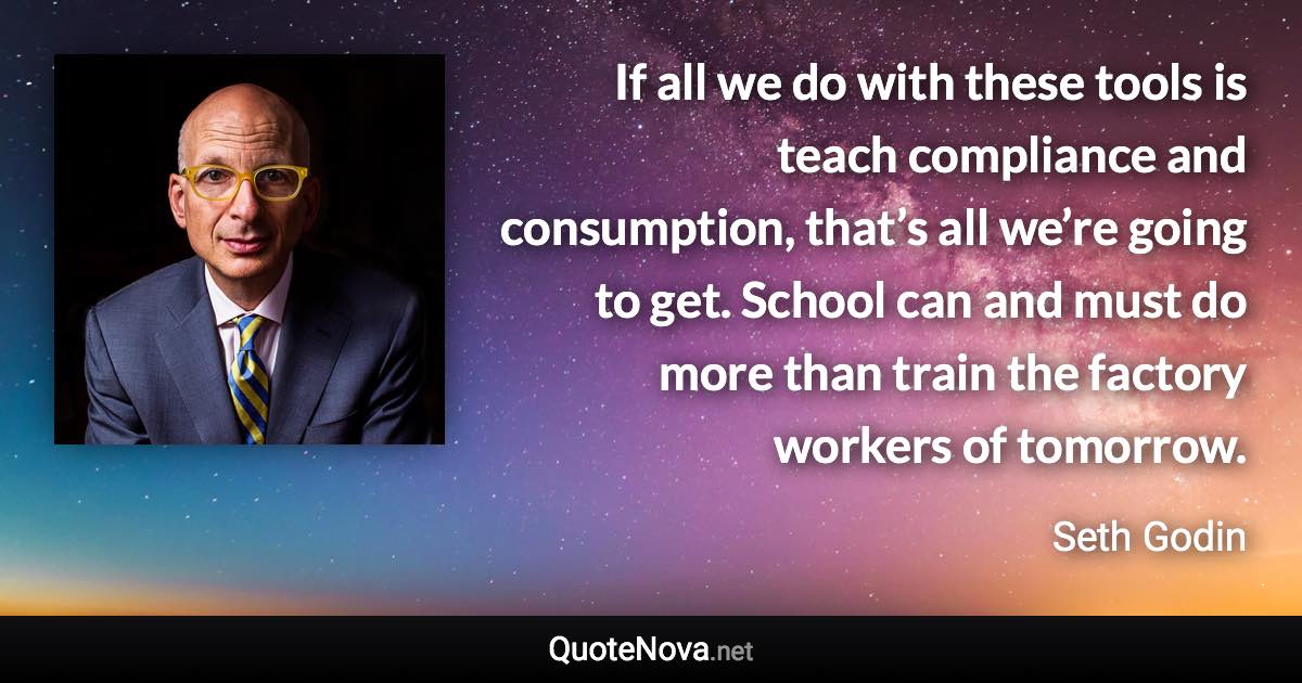 If all we do with these tools is teach compliance and consumption, that’s all we’re going to get. School can and must do more than train the factory workers of tomorrow. - Seth Godin quote