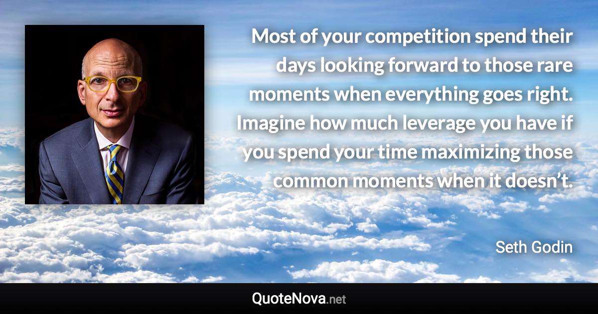 Most of your competition spend their days looking forward to those rare moments when everything goes right. Imagine how much leverage you have if you spend your time maximizing those common moments when it doesn’t. - Seth Godin quote