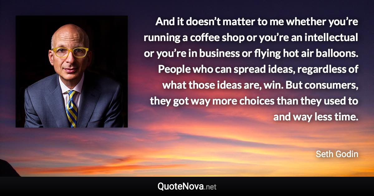 And it doesn’t matter to me whether you’re running a coffee shop or you’re an intellectual or you’re in business or flying hot air balloons. People who can spread ideas, regardless of what those ideas are, win. But consumers, they got way more choices than they used to and way less time. - Seth Godin quote