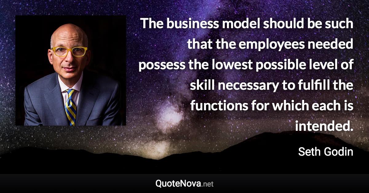 The business model should be such that the employees needed possess the lowest possible level of skill necessary to fulfill the functions for which each is intended. - Seth Godin quote