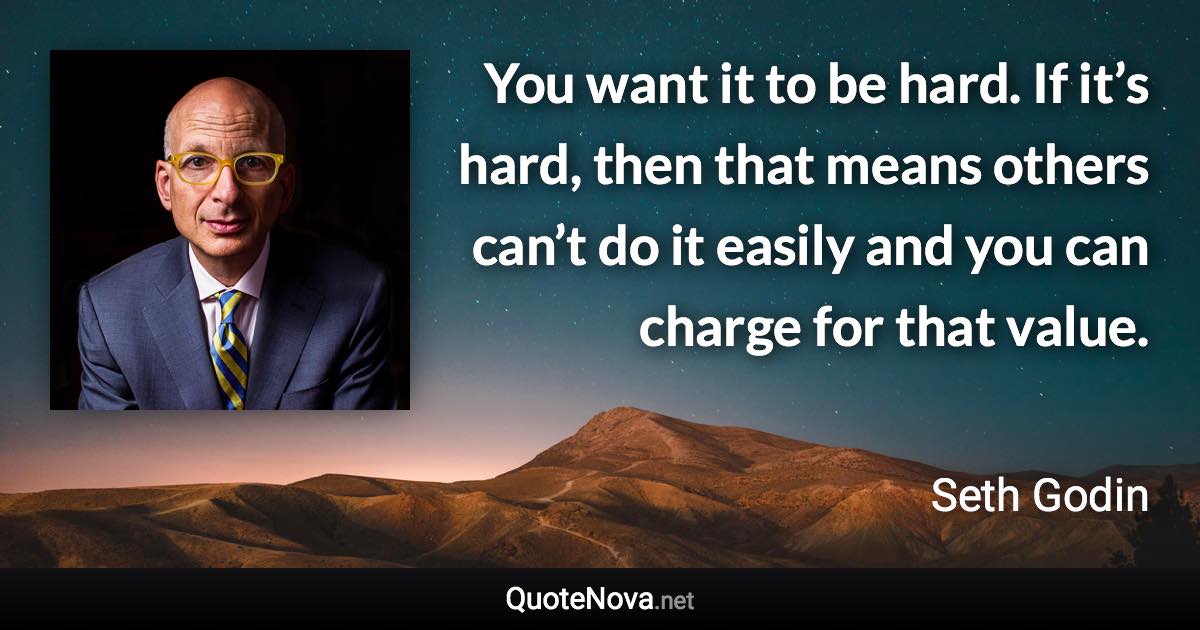 You want it to be hard. If it’s hard, then that means others can’t do it easily and you can charge for that value. - Seth Godin quote