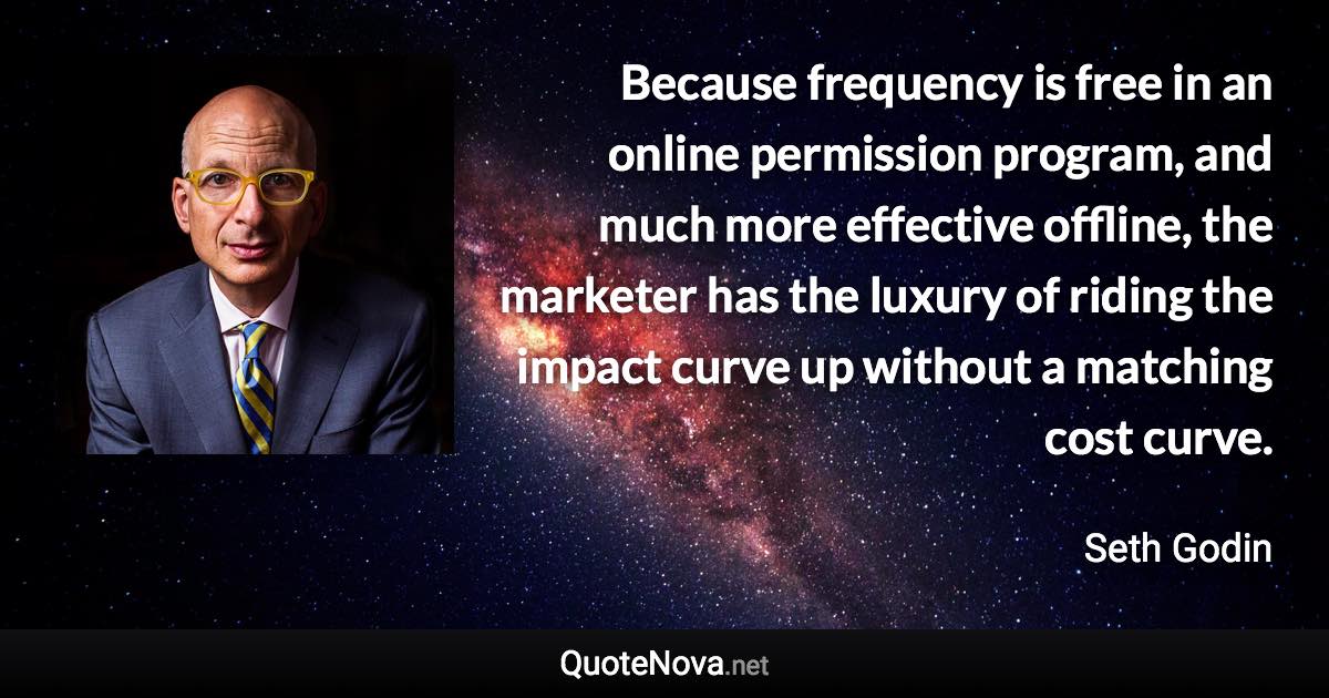 Because frequency is free in an online permission program, and much more effective offline, the marketer has the luxury of riding the impact curve up without a matching cost curve. - Seth Godin quote