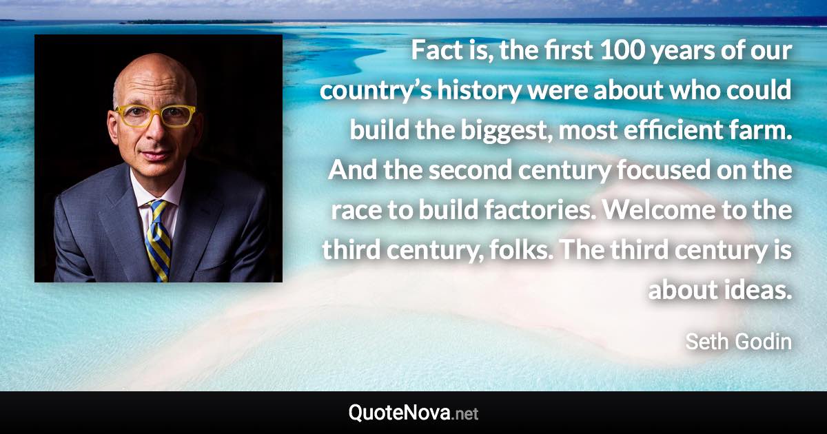 Fact is, the first 100 years of our country’s history were about who could build the biggest, most efficient farm. And the second century focused on the race to build factories. Welcome to the third century, folks. The third century is about ideas. - Seth Godin quote