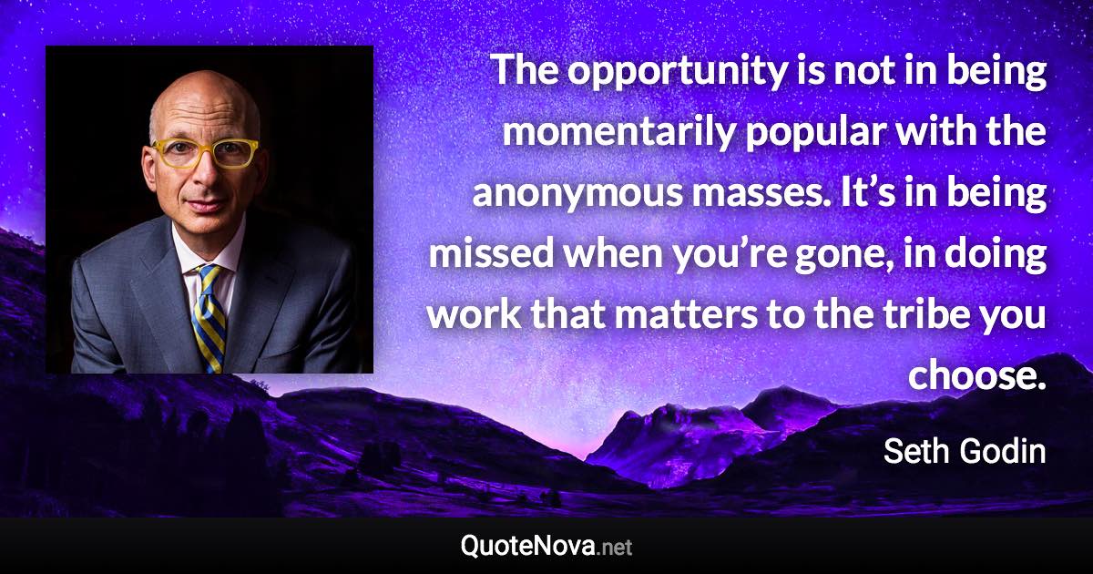 The opportunity is not in being momentarily popular with the anonymous masses. It’s in being missed when you’re gone, in doing work that matters to the tribe you choose. - Seth Godin quote