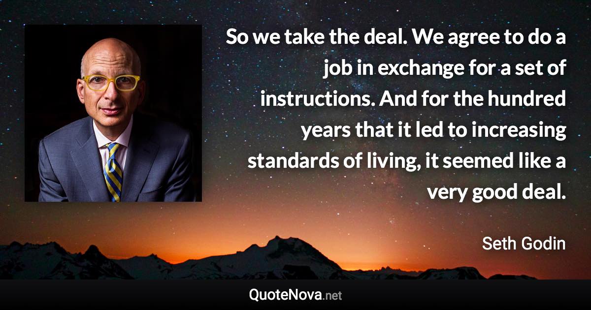 So we take the deal. We agree to do a job in exchange for a set of instructions. And for the hundred years that it led to increasing standards of living, it seemed like a very good deal. - Seth Godin quote