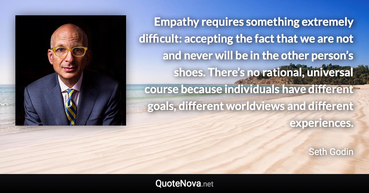 Empathy requires something extremely difficult: accepting the fact that we are not and never will be in the other person’s shoes. There’s no rational, universal course because individuals have different goals, different worldviews and different experiences. - Seth Godin quote