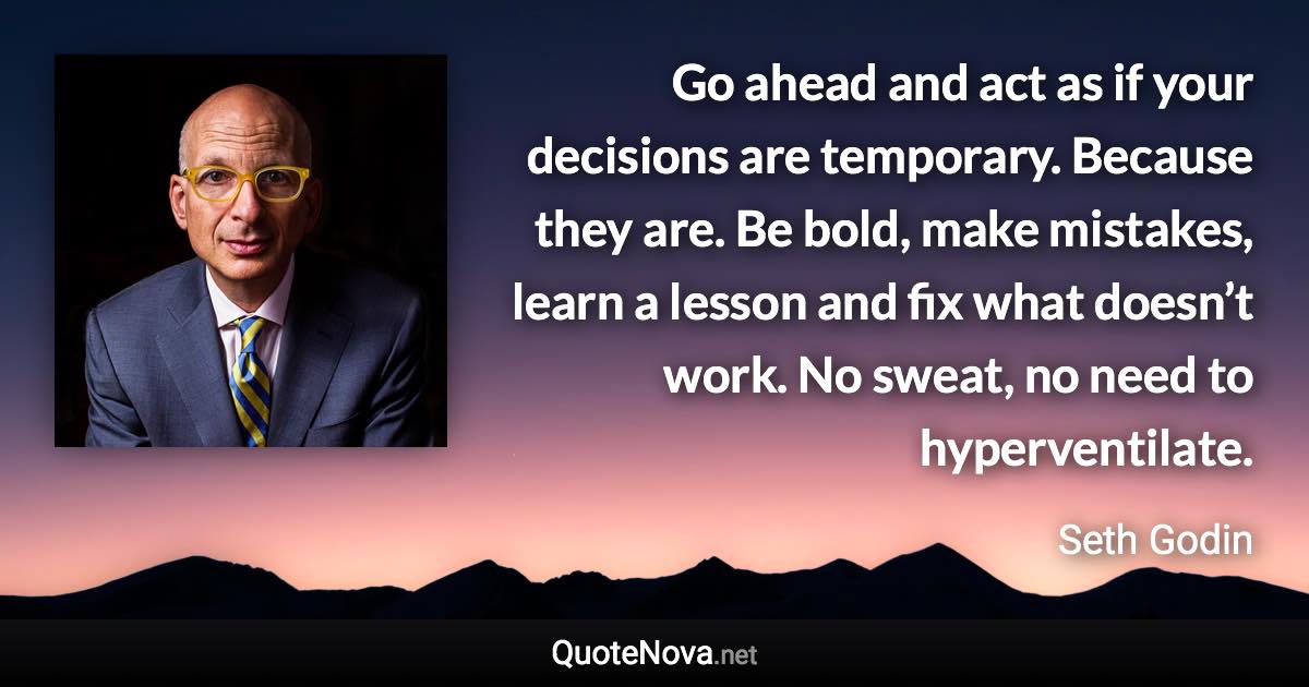 Go ahead and act as if your decisions are temporary. Because they are. Be bold, make mistakes, learn a lesson and fix what doesn’t work. No sweat, no need to hyperventilate. - Seth Godin quote