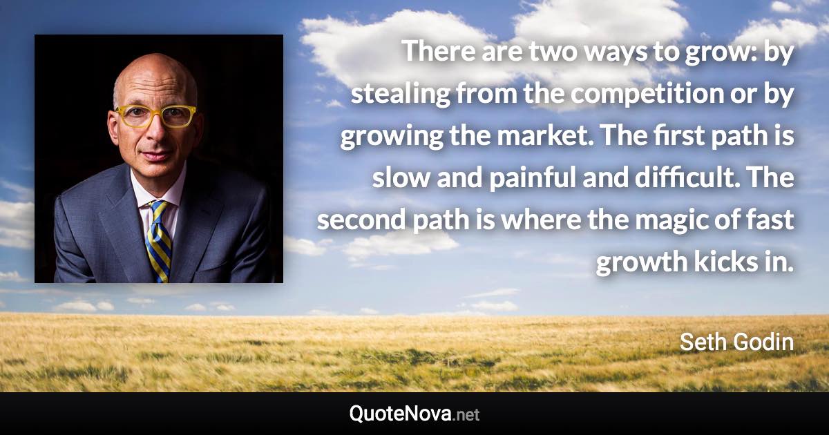 There are two ways to grow: by stealing from the competition or by growing the market. The first path is slow and painful and difficult. The second path is where the magic of fast growth kicks in. - Seth Godin quote