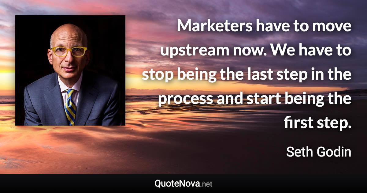 Marketers have to move upstream now. We have to stop being the last step in the process and start being the first step. - Seth Godin quote