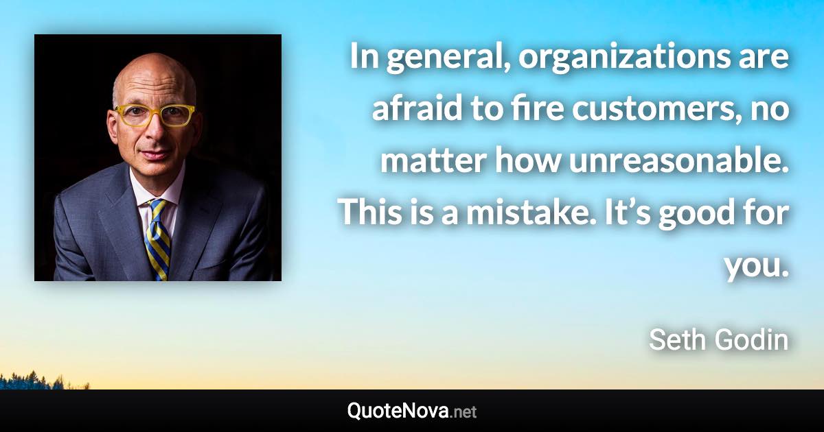 In general, organizations are afraid to fire customers, no matter how unreasonable. This is a mistake. It’s good for you. - Seth Godin quote