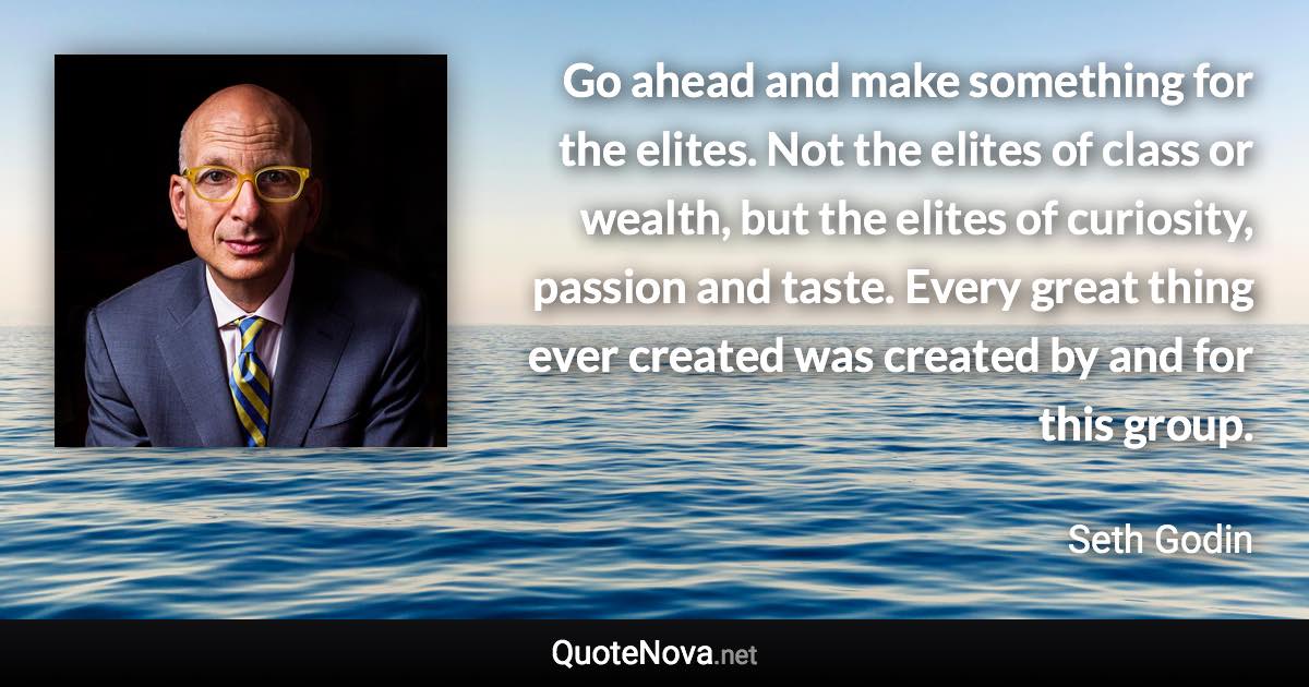 Go ahead and make something for the elites. Not the elites of class or wealth, but the elites of curiosity, passion and taste. Every great thing ever created was created by and for this group. - Seth Godin quote