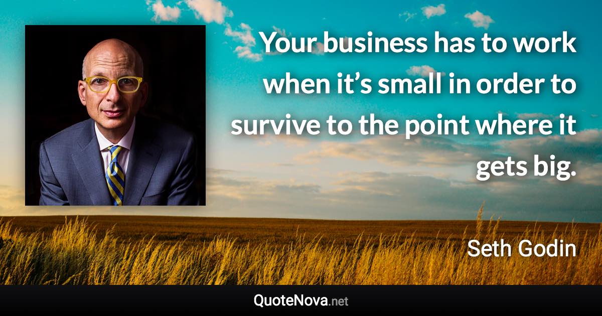 Your business has to work when it’s small in order to survive to the point where it gets big. - Seth Godin quote