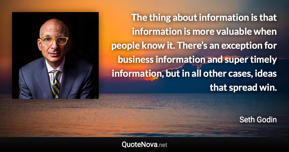 The thing about information is that information is more valuable when people know it. There’s an exception for business information and super timely information, but in all other cases, ideas that spread win. - Seth Godin quote