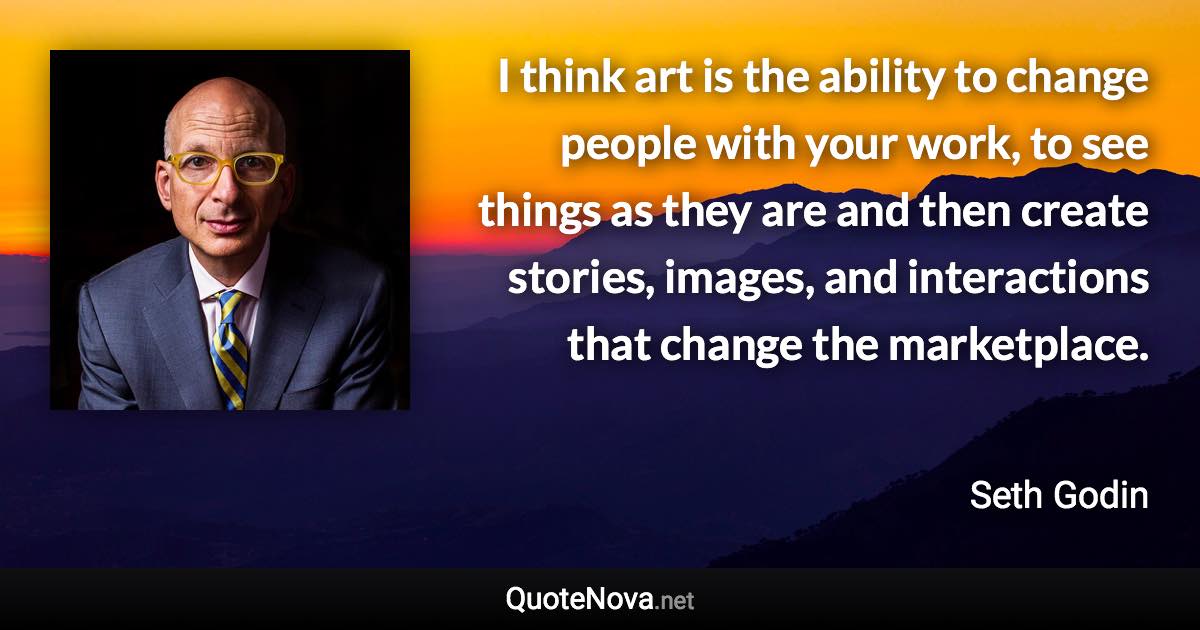 I think art is the ability to change people with your work, to see things as they are and then create stories, images, and interactions that change the marketplace. - Seth Godin quote