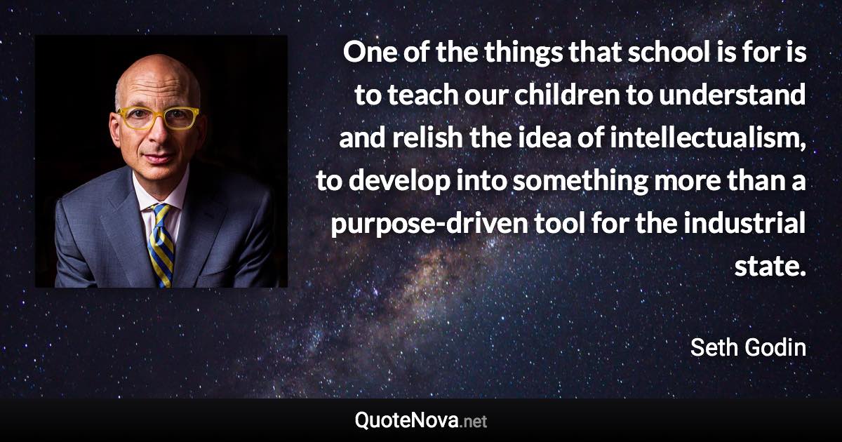 One of the things that school is for is to teach our children to understand and relish the idea of intellectualism, to develop into something more than a purpose-driven tool for the industrial state. - Seth Godin quote