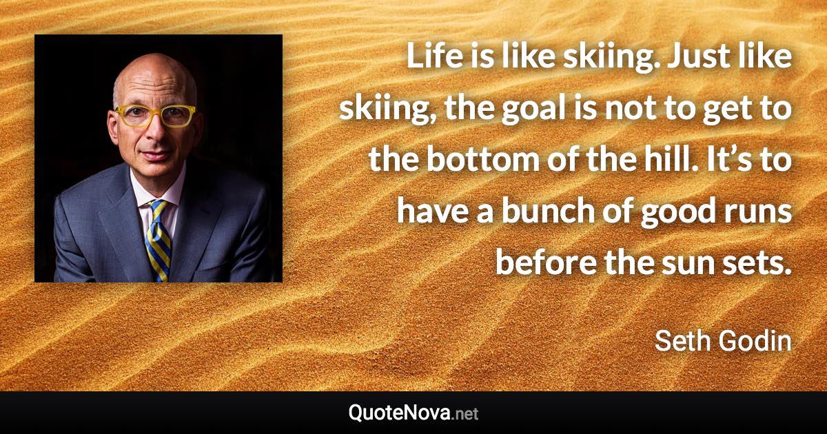 Life is like skiing. Just like skiing, the goal is not to get to the bottom of the hill. It’s to have a bunch of good runs before the sun sets. - Seth Godin quote